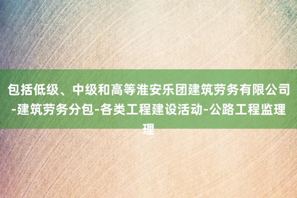 包括低级、中级和高等淮安乐团建筑劳务有限公司-建筑劳务分包-各类工程建设活动-公路工程监理